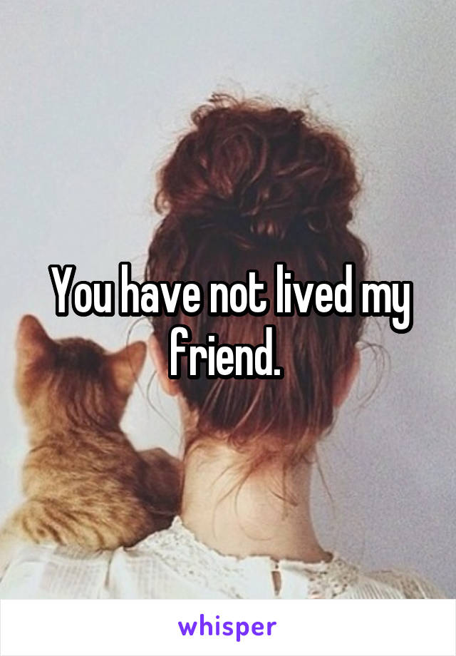 You have not lived my friend. 