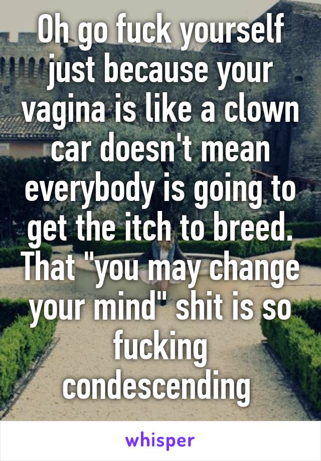 Oh go fuck yourself just because your vagina is like a clown car doesn't mean everybody is going to get the itch to breed. That "you may change your mind" shit is so fucking condescending 
