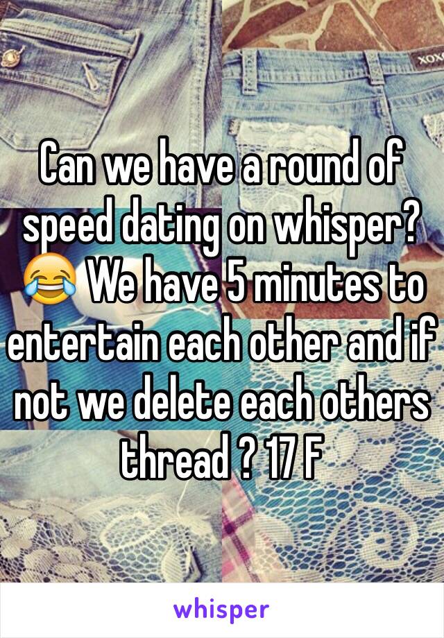 Can we have a round of speed dating on whisper? 😂 We have 5 minutes to entertain each other and if not we delete each others thread ? 17 F