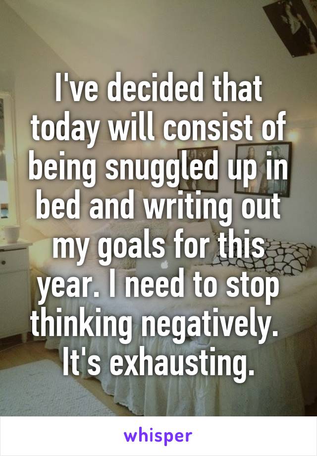I've decided that today will consist of being snuggled up in bed and writing out my goals for this year. I need to stop thinking negatively. 
It's exhausting.