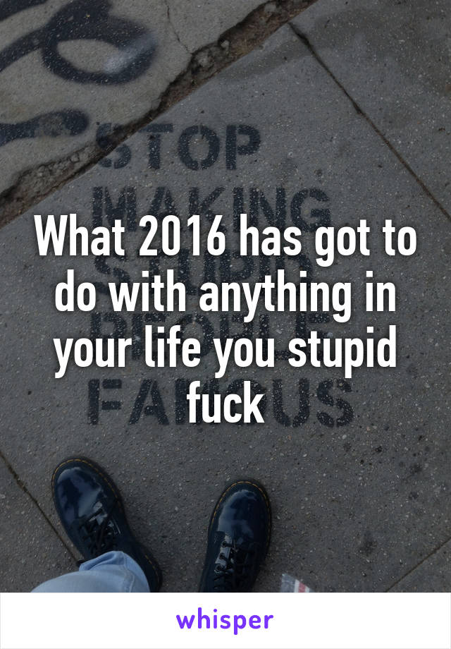 What 2016 has got to do with anything in your life you stupid fuck