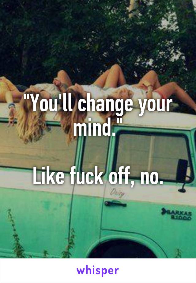 "You'll change your mind."

Like fuck off, no.