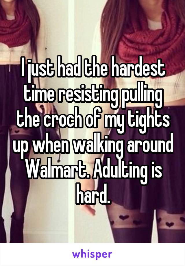 I just had the hardest time resisting pulling the croch of my tights up when walking around Walmart. Adulting is hard.