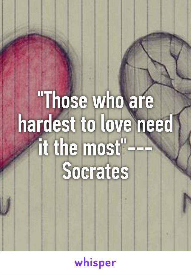 "Those who are hardest to love need it the most"--- Socrates