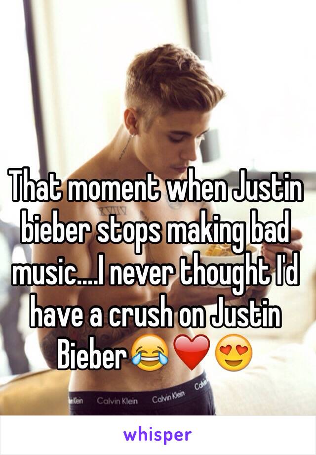 That moment when Justin bieber stops making bad music....I never thought I'd have a crush on Justin Bieber😂❤️😍