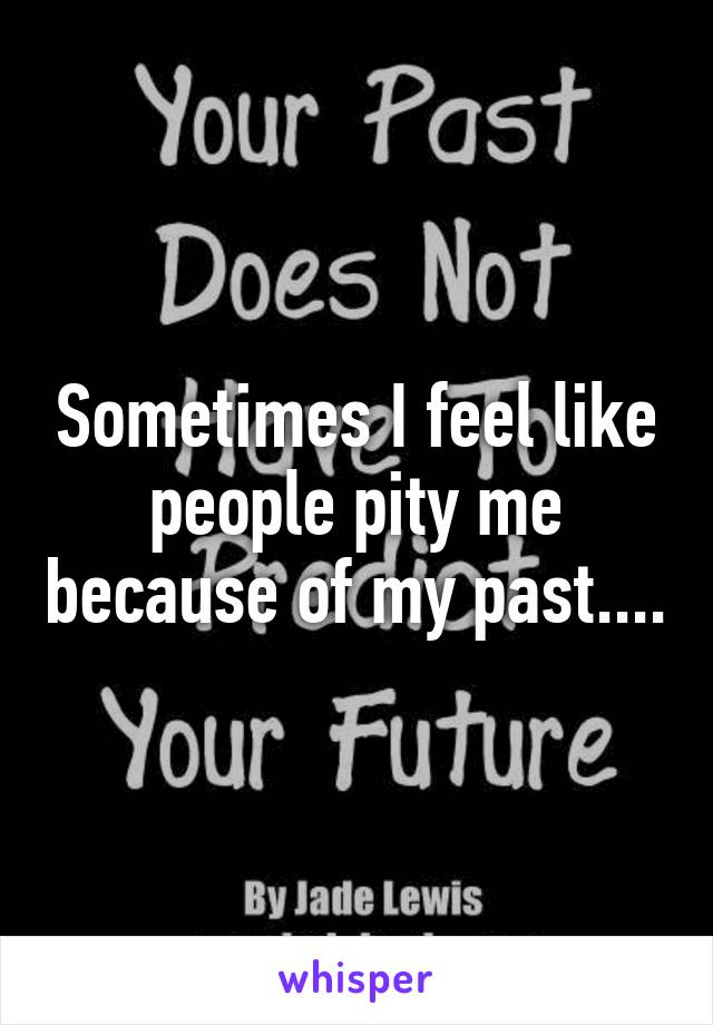 Sometimes I feel like people pity me because of my past....