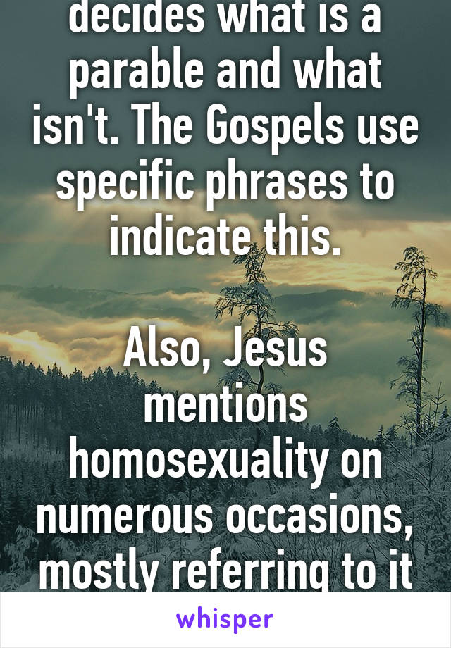 It's not me that decides what is a parable and what isn't. The Gospels use specific phrases to indicate this.

Also, Jesus mentions homosexuality on numerous occasions, mostly referring to it as "sexual immorality". 