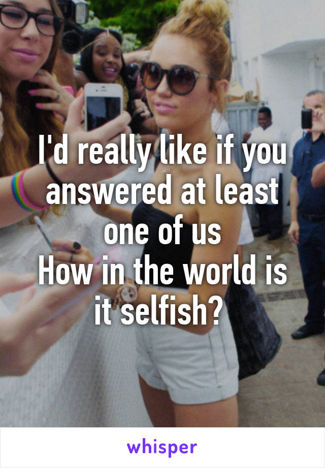 I'd really like if you answered at least one of us
How in the world is it selfish? 