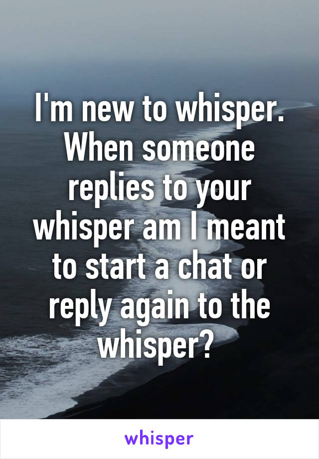 I'm new to whisper. When someone replies to your whisper am I meant to start a chat or reply again to the whisper? 