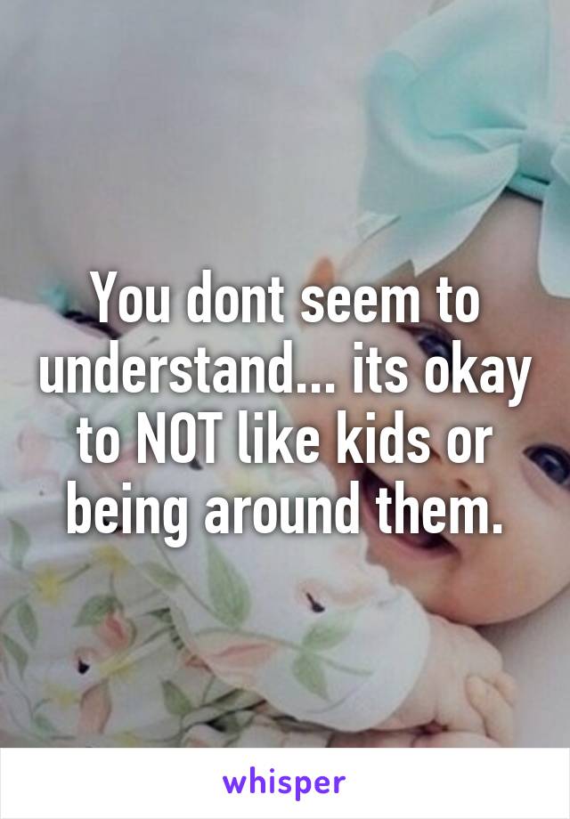 You dont seem to understand... its okay to NOT like kids or being around them.