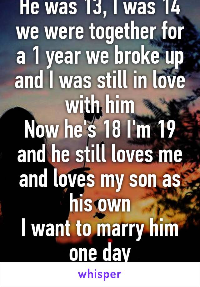 He was 13, I was 14 we were together for a 1 year we broke up and I was still in love with him
Now he's 18 I'm 19 and he still loves me and loves my son as his own
I want to marry him one day
