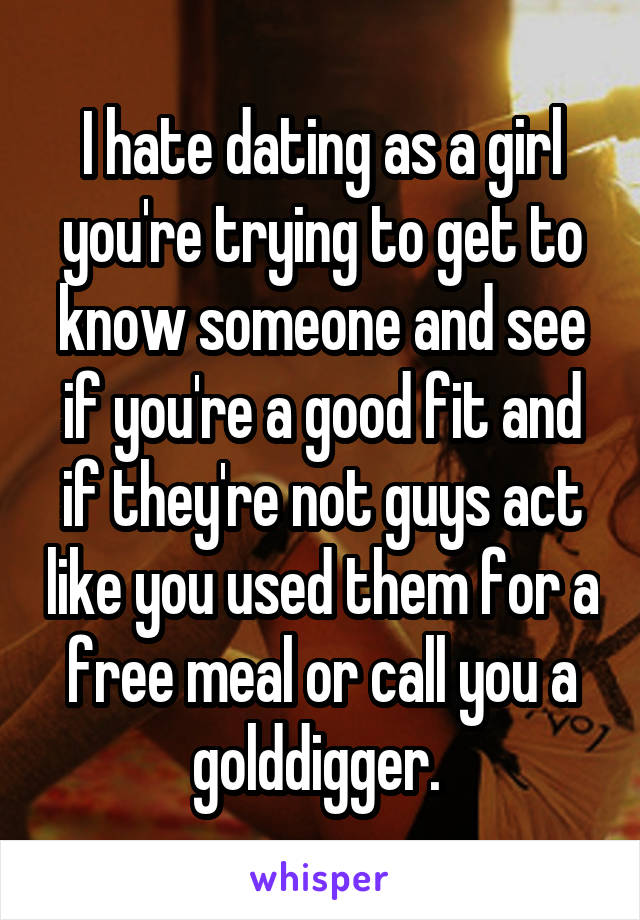 I hate dating as a girl you're trying to get to know someone and see if you're a good fit and if they're not guys act like you used them for a free meal or call you a golddigger. 