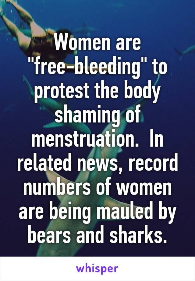 Women are "free-bleeding" to protest the body shaming of menstruation.  In related news, record numbers of women are being mauled by bears and sharks.