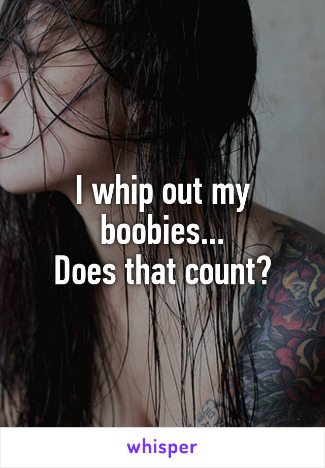 I whip out my boobies...
Does that count?