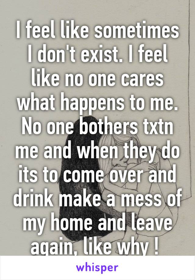 I feel like sometimes I don't exist. I feel like no one cares what happens to me. No one bothers txtn me and when they do its to come over and drink make a mess of my home and leave again, like why ! 
