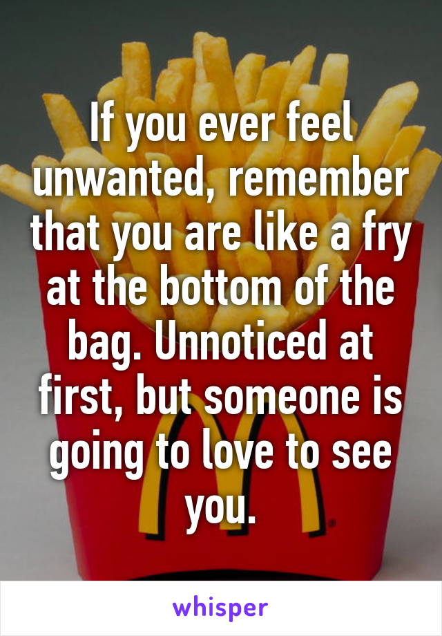 If you ever feel unwanted, remember that you are like a fry at the bottom of the bag. Unnoticed at first, but someone is going to love to see you.