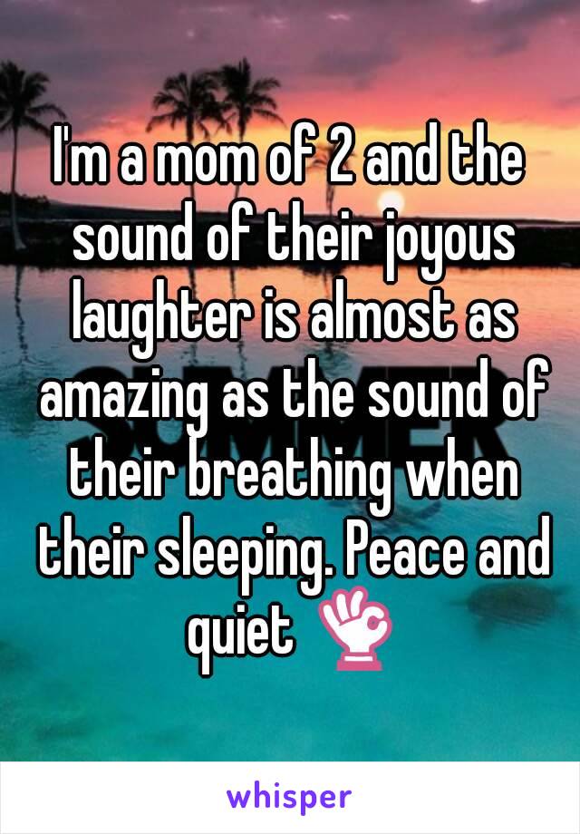 I'm a mom of 2 and the sound of their joyous laughter is almost as amazing as the sound of their breathing when their sleeping. Peace and quiet 👌