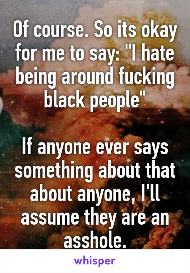 Of course. So its okay for me to say: "I hate being around fucking black people"

If anyone ever says something about that about anyone, I'll assume they are an asshole.