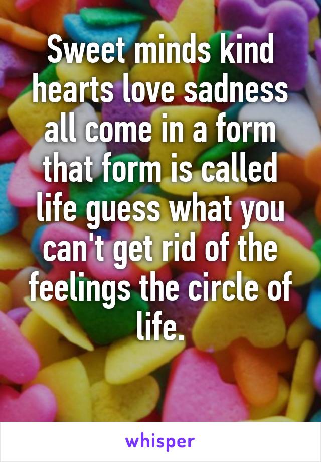 Sweet minds kind hearts love sadness all come in a form that form is called life guess what you can't get rid of the feelings the circle of life.

