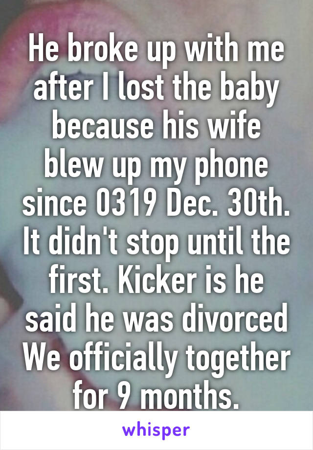 He broke up with me after I lost the baby because his wife blew up my phone since 0319 Dec. 30th. It didn't stop until the first. Kicker is he said he was divorced We officially together for 9 months.