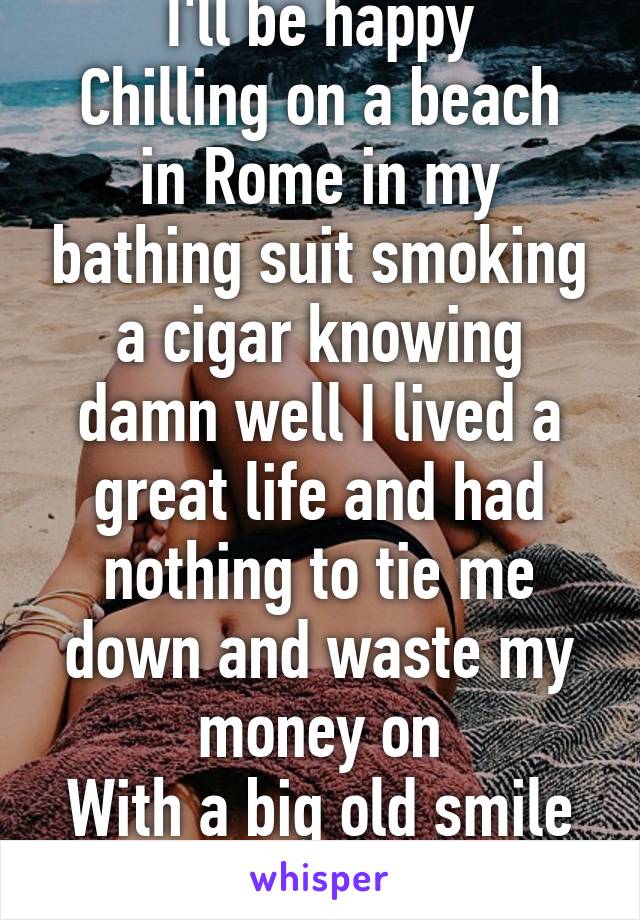 I'll be happy
Chilling on a beach in Rome in my bathing suit smoking a cigar knowing damn well I lived a great life and had nothing to tie me down and waste my money on
With a big old smile on my face