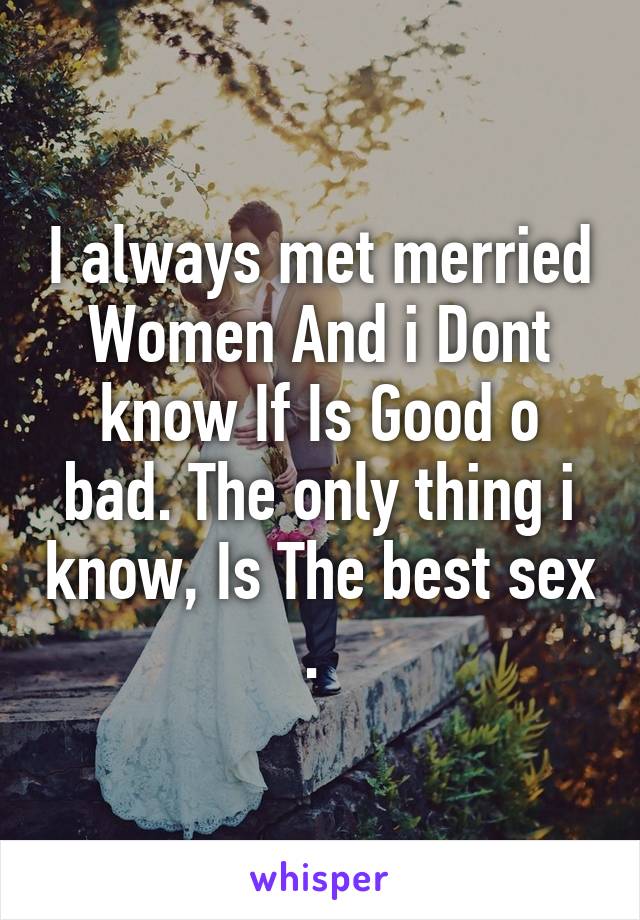I always met merried Women And i Dont know If Is Good o bad. The only thing i know, Is The best sex . 
