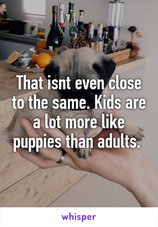 That isnt even close to the same. Kids are a lot more like puppies than adults. 