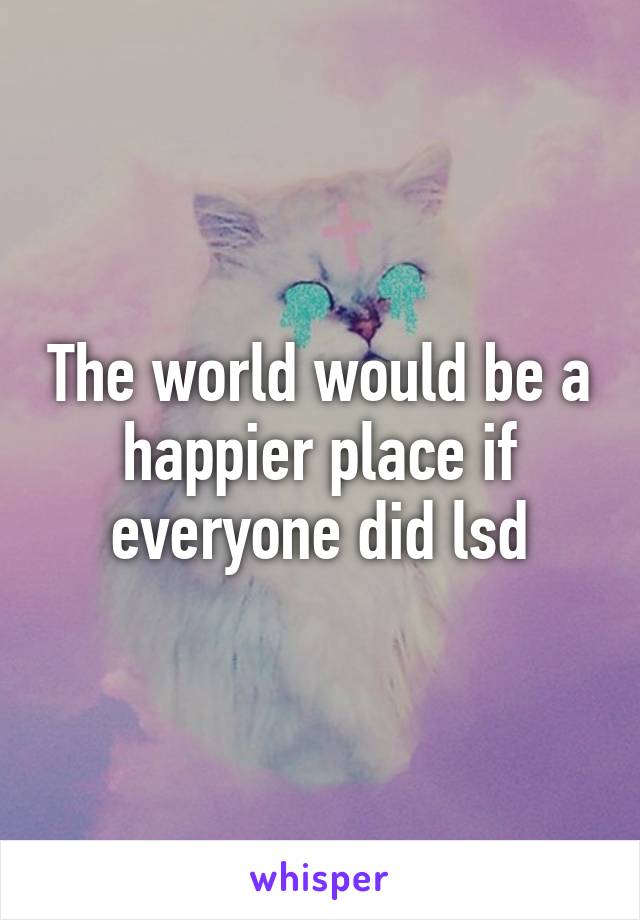 The world would be a happier place if everyone did lsd