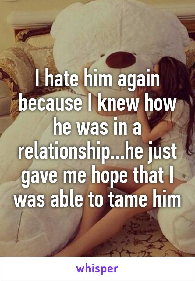 I hate him again because I knew how he was in a relationship...he just gave me hope that I was able to tame him