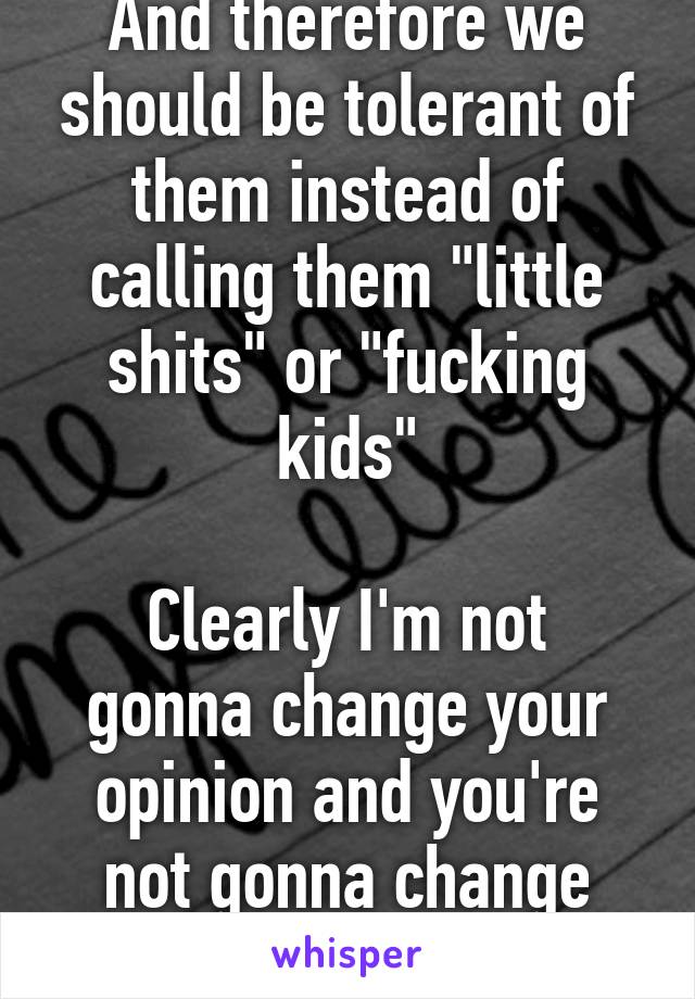 And therefore we should be tolerant of them instead of calling them "little shits" or "fucking kids"

Clearly I'm not gonna change your opinion and you're not gonna change mine so lets forget it.