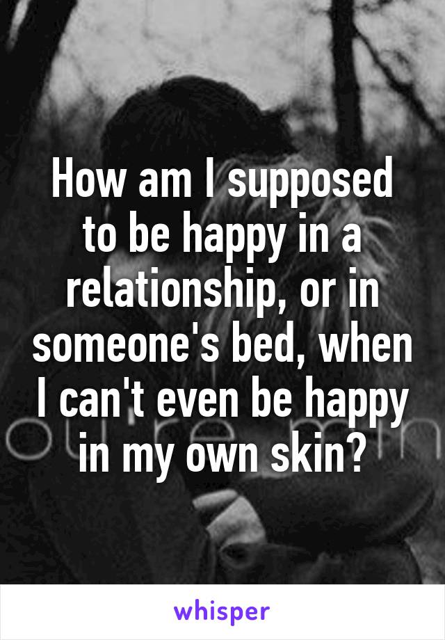 How am I supposed to be happy in a relationship, or in someone's bed, when I can't even be happy in my own skin?