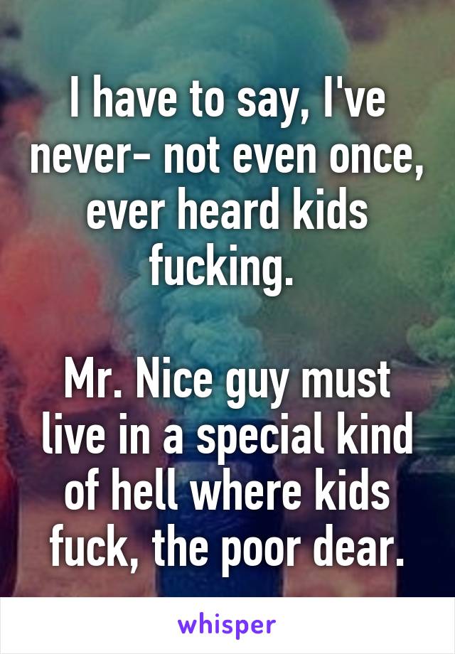 I have to say, I've never- not even once, ever heard kids fucking. 

Mr. Nice guy must live in a special kind of hell where kids fuck, the poor dear.