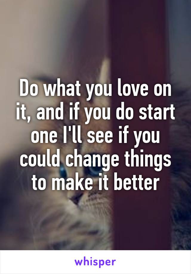 Do what you love on it, and if you do start one I'll see if you could change things to make it better
