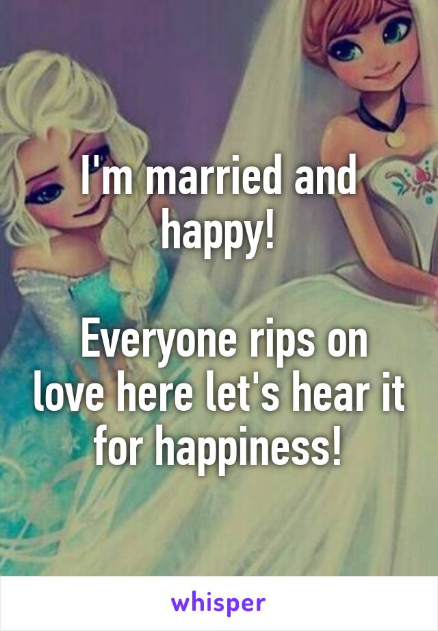 I'm married and happy!

 Everyone rips on love here let's hear it for happiness!
