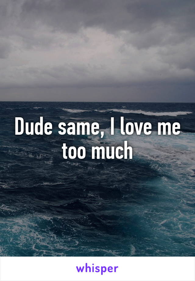 Dude same, I love me too much