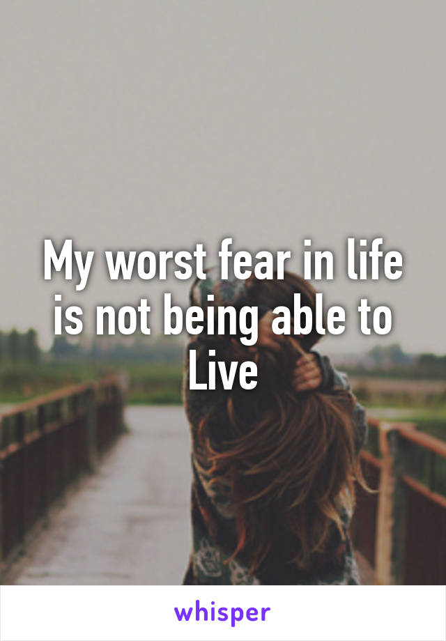 My worst fear in life is not being able to Live