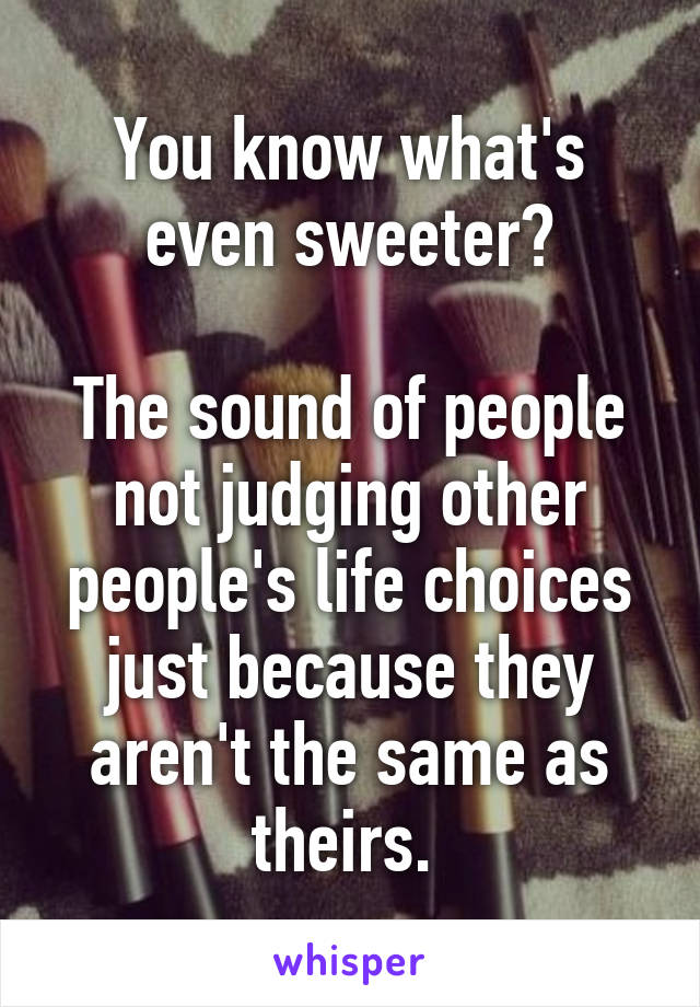 You know what's even sweeter?

The sound of people not judging other people's life choices just because they aren't the same as theirs. 