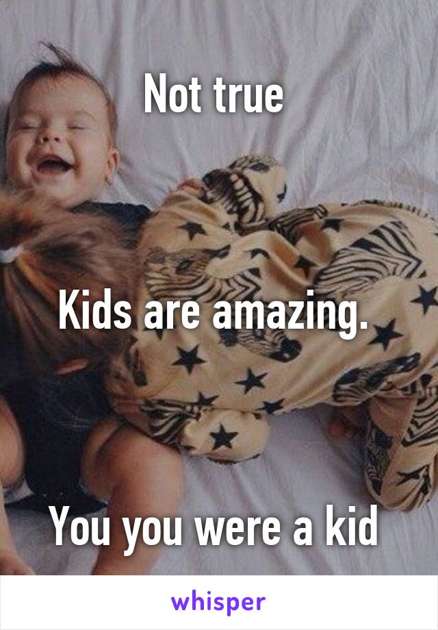 Not true 



Kids are amazing. 



You you were a kid 