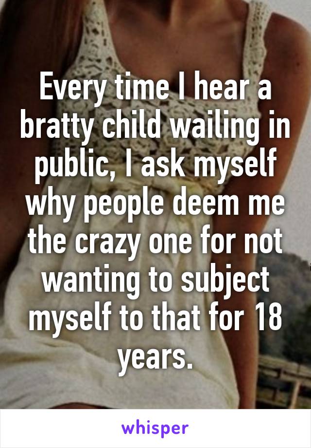 Every time I hear a bratty child wailing in public, I ask myself why people deem me the crazy one for not wanting to subject myself to that for 18 years.