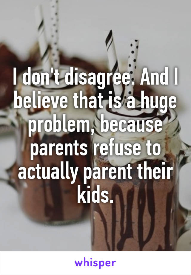 I don't disagree. And I believe that is a huge problem, because parents refuse to actually parent their kids.