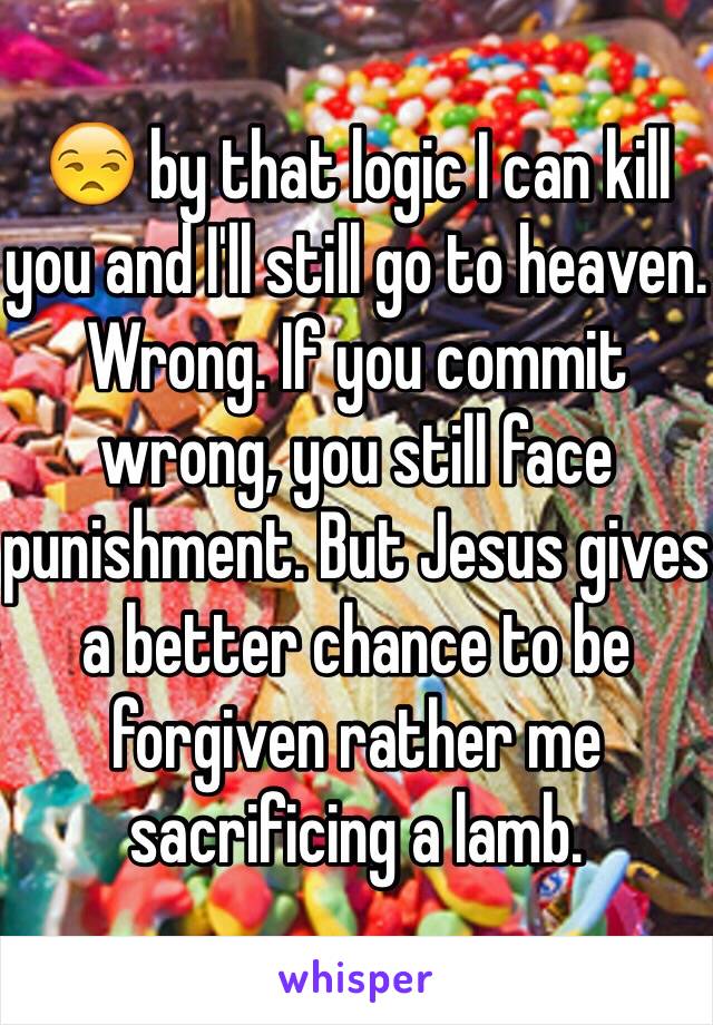 😒 by that logic I can kill you and I'll still go to heaven. Wrong. If you commit wrong, you still face punishment. But Jesus gives a better chance to be forgiven rather me sacrificing a lamb. 