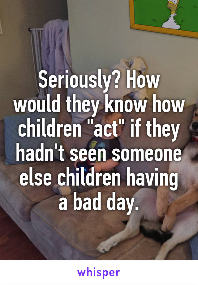 Seriously? How would they know how children "act" if they hadn't seen someone else children having a bad day.