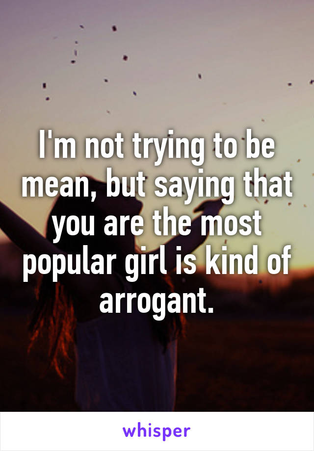 I'm not trying to be mean, but saying that you are the most popular girl is kind of arrogant.