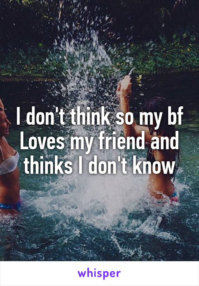 I don't think so my bf
Loves my friend and thinks I don't know