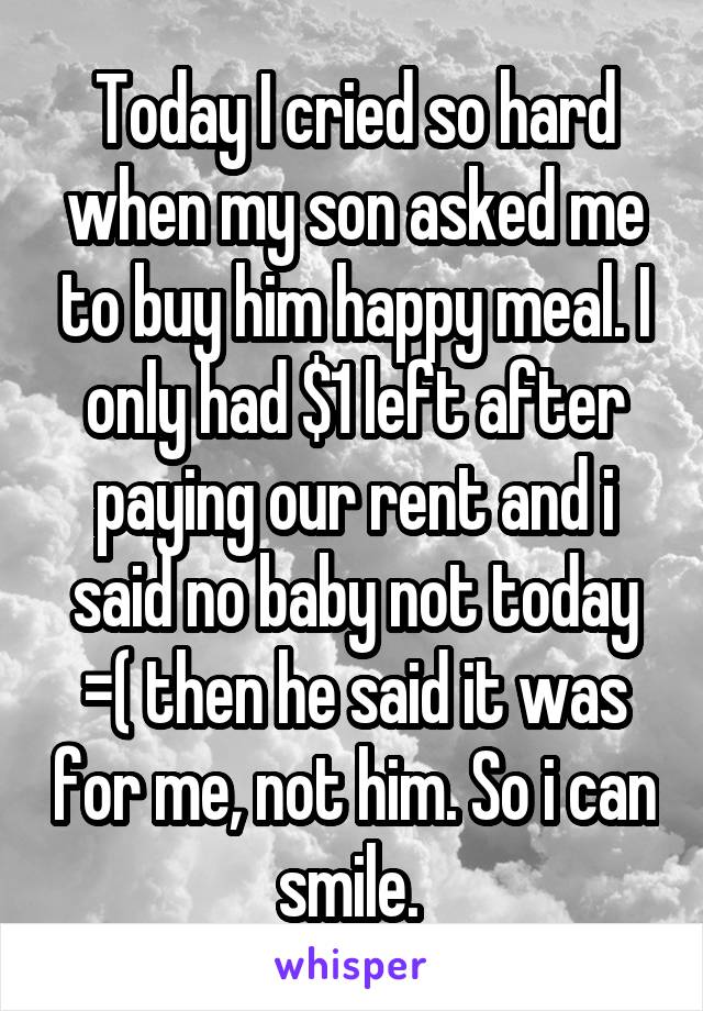 Today I cried so hard when my son asked me to buy him happy meal. I only had $1 left after paying our rent and i said no baby not today =( then he said it was for me, not him. So i can smile. 