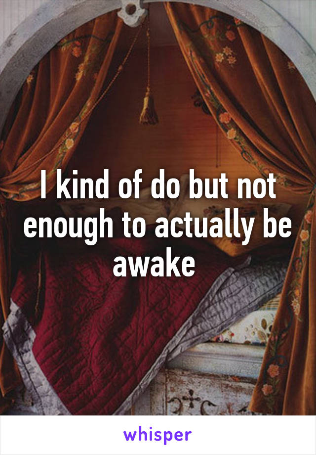 I kind of do but not enough to actually be awake 