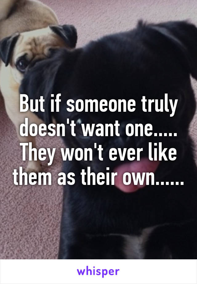 But if someone truly doesn't want one..... They won't ever like them as their own......