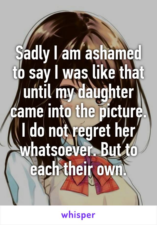 Sadly I am ashamed to say I was like that until my daughter came into the picture. I do not regret her whatsoever. But to each their own.