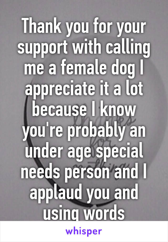 Thank you for your support with calling me a female dog I appreciate it a lot because I know you're probably an under age special needs person and I applaud you and using words