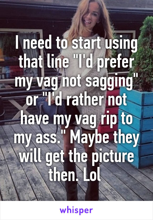 I need to start using that line "I'd prefer my vag not sagging" or "I'd rather not have my vag rip to my ass." Maybe they will get the picture then. Lol 